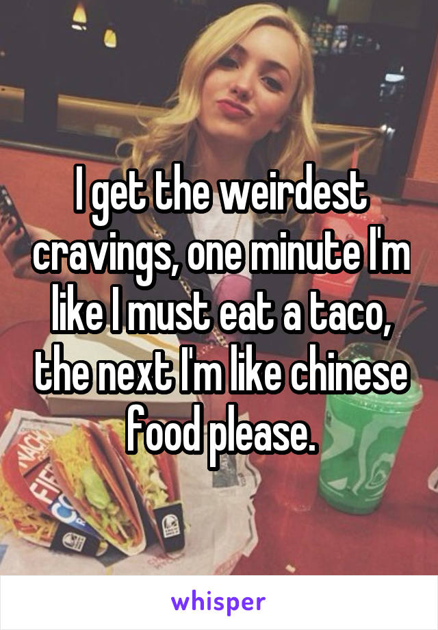 I get the weirdest cravings, one minute I'm like I must eat a taco, the next I'm like chinese food please.