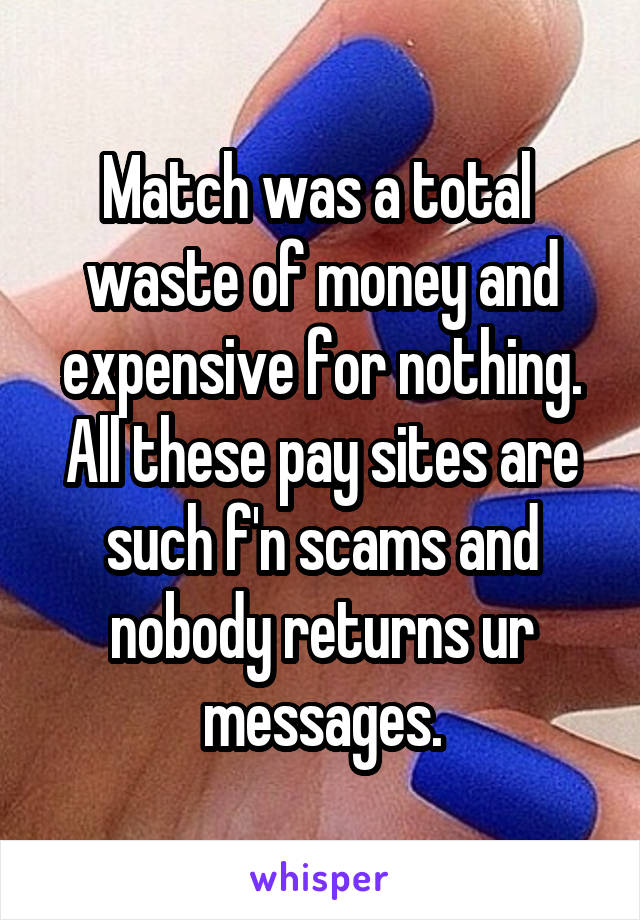 Match was a total  waste of money and expensive for nothing. All these pay sites are such f'n scams and nobody returns ur messages.