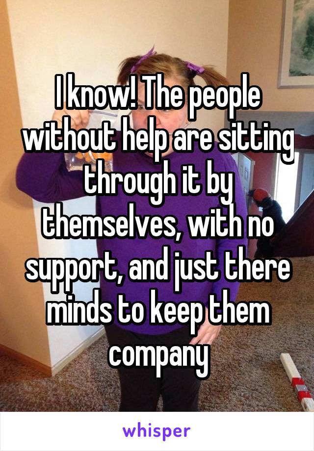 I know! The people without help are sitting through it by themselves, with no support, and just there minds to keep them company