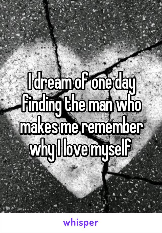 I dream of one day finding the man who makes me remember why I love myself 