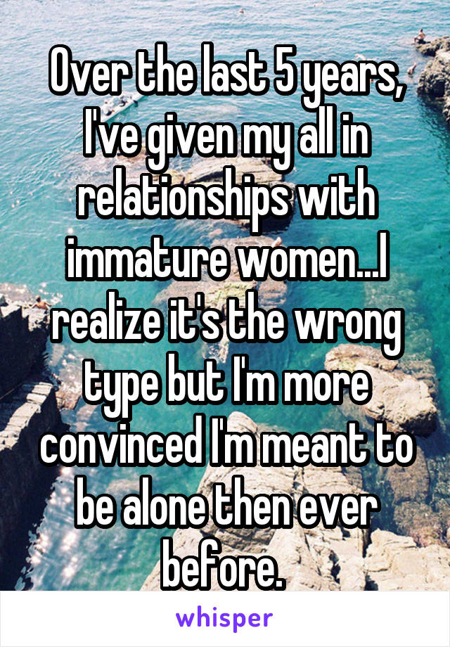 Over the last 5 years, I've given my all in relationships with immature women...I realize it's the wrong type but I'm more convinced I'm meant to be alone then ever before. 