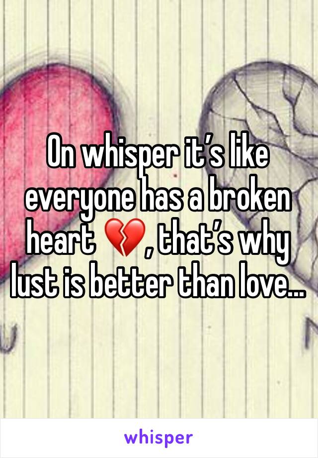 On whisper it’s like everyone has a broken heart 💔, that’s why lust is better than love...