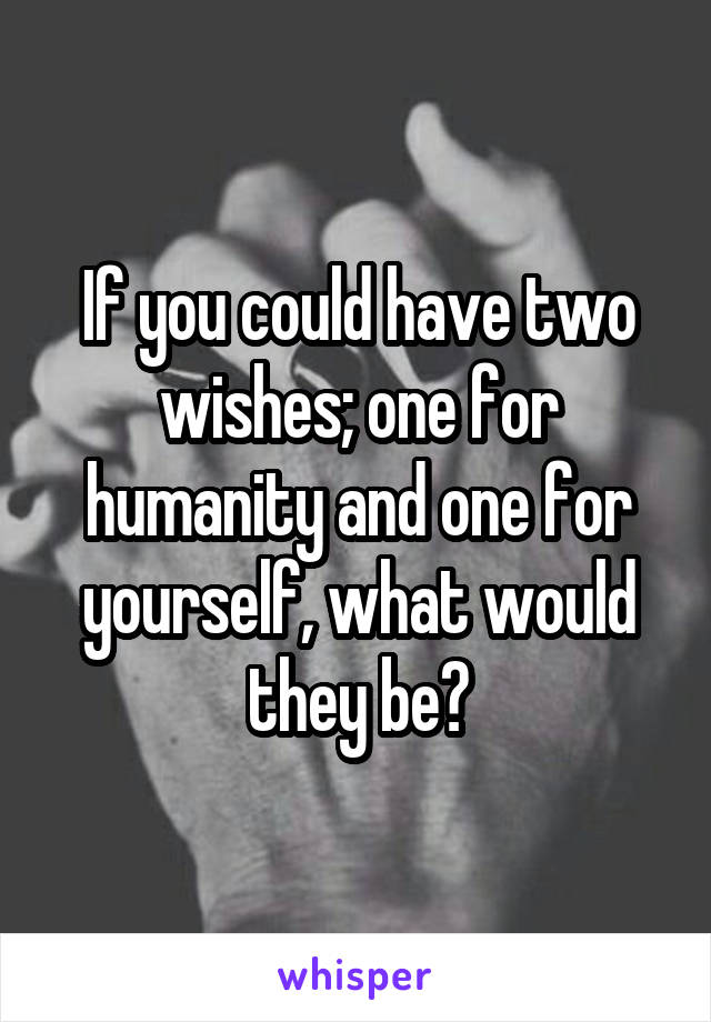 If you could have two wishes; one for humanity and one for yourself, what would they be?