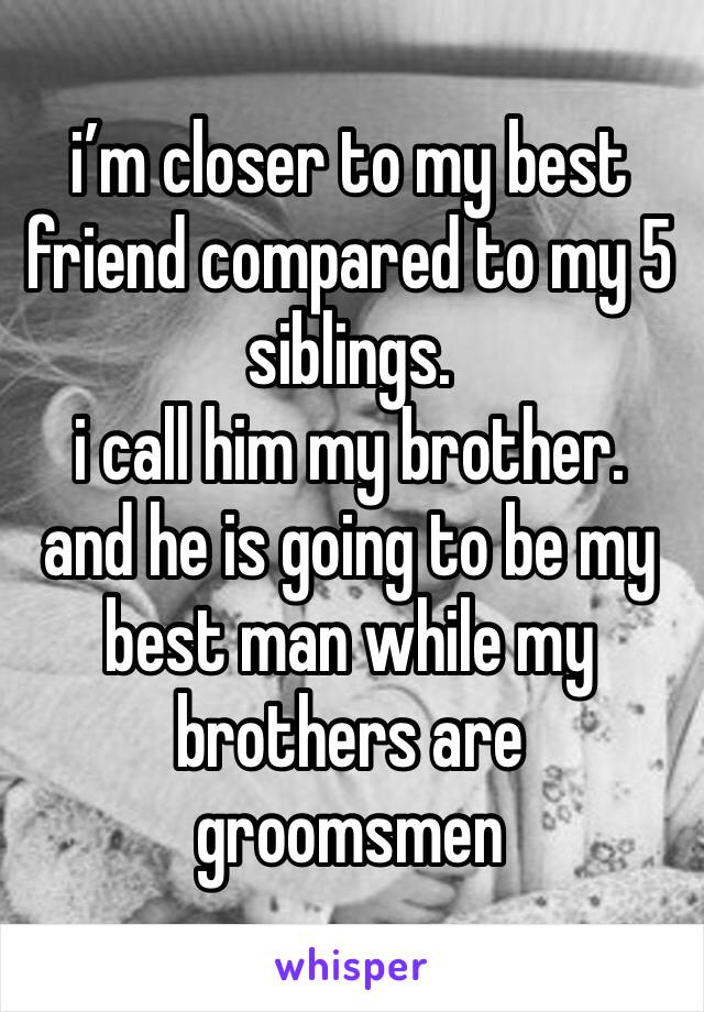 i’m closer to my best friend compared to my 5 siblings. 
i call him my brother. 
and he is going to be my best man while my brothers are groomsmen 