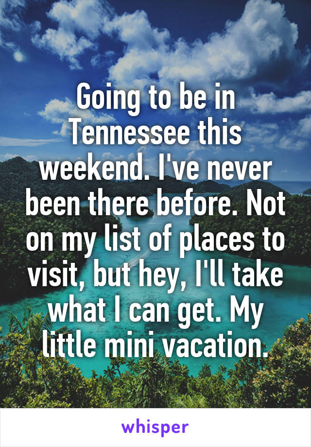 Going to be in Tennessee this weekend. I've never been there before. Not on my list of places to visit, but hey, I'll take what I can get. My little mini vacation.