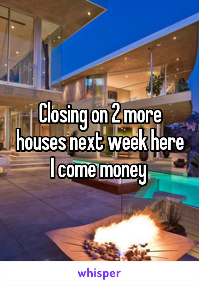 Closing on 2 more houses next week here I come money 