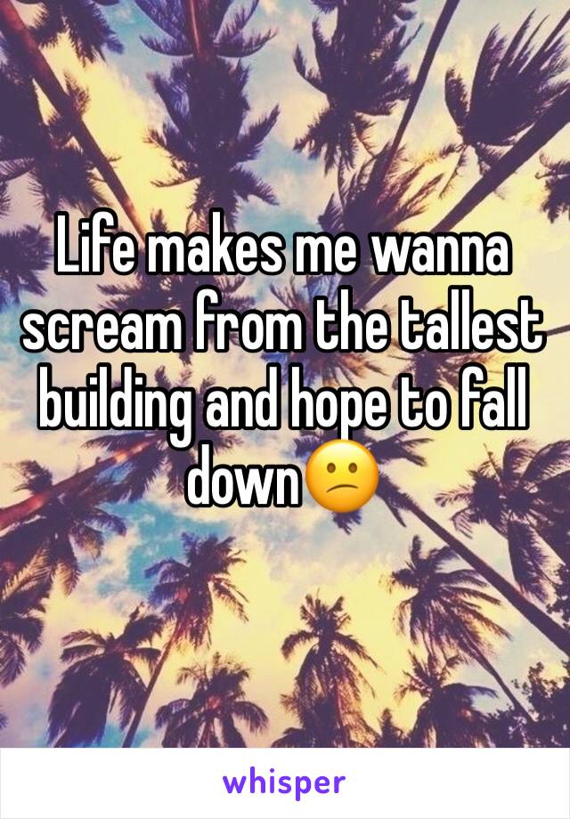 Life makes me wanna scream from the tallest building and hope to fall down😕