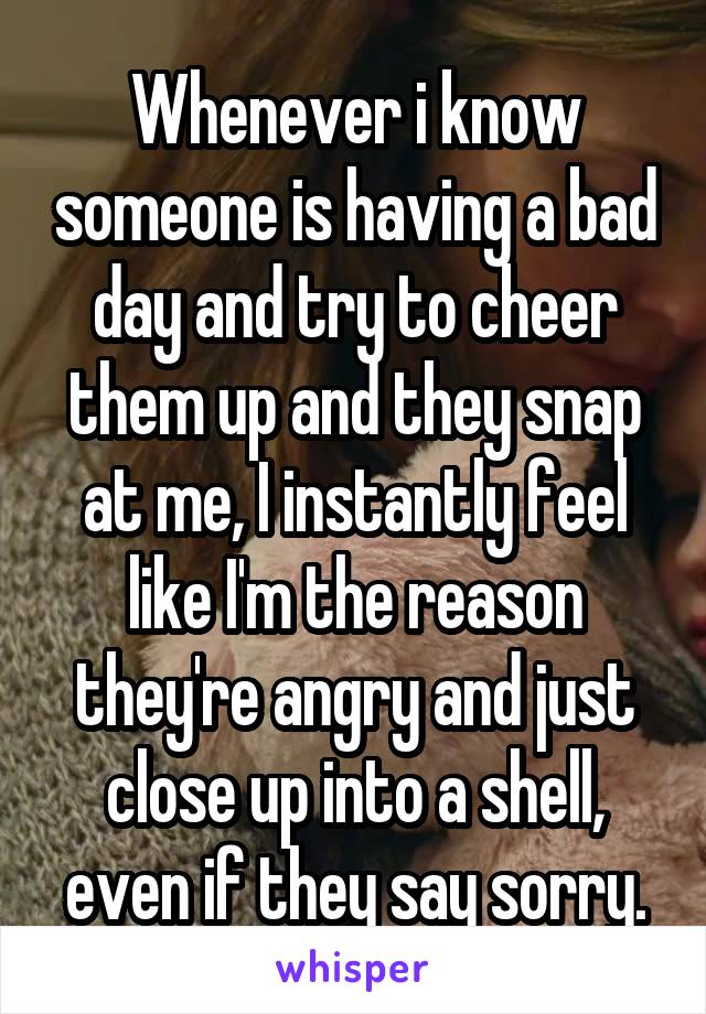 Whenever i know someone is having a bad day and try to cheer them up and they snap at me, I instantly feel like I'm the reason they're angry and just close up into a shell, even if they say sorry.