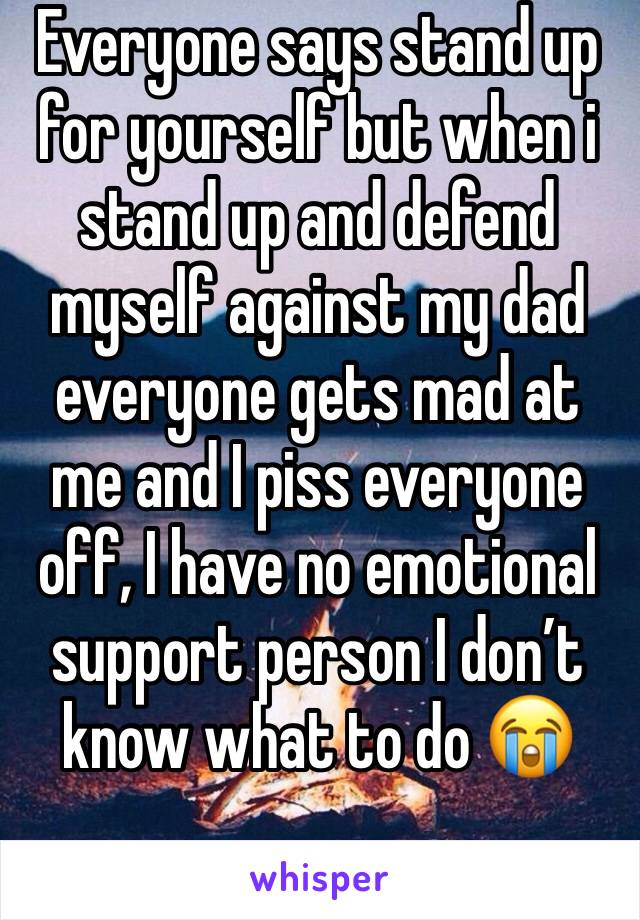 Everyone says stand up for yourself but when i stand up and defend myself against my dad everyone gets mad at me and I piss everyone off, I have no emotional support person I don’t know what to do 😭