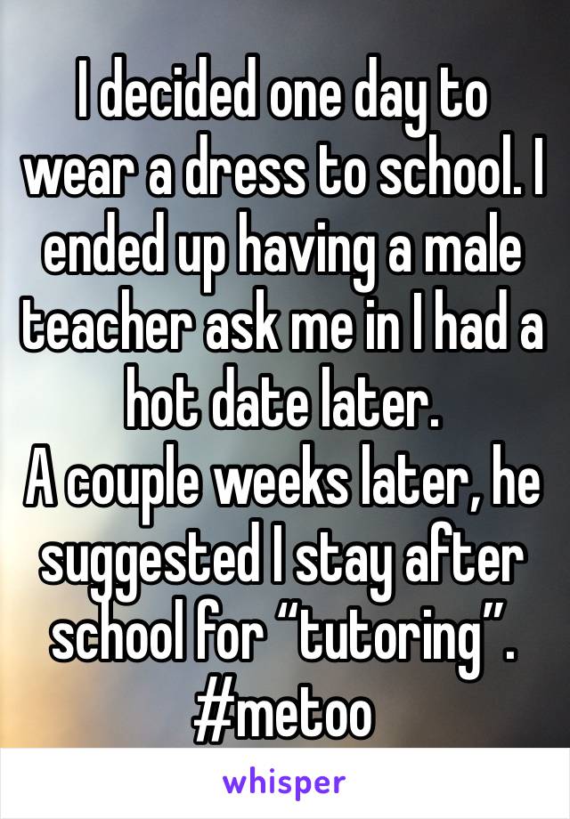I decided one day to wear a dress to school. I ended up having a male teacher ask me in I had a hot date later. 
A couple weeks later, he suggested I stay after school for “tutoring”. 
#metoo