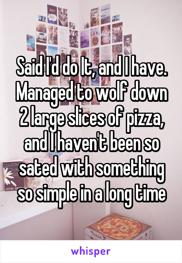 Said I'd do It, and I have. Managed to wolf down 2 large slices of pizza, and I haven't been so sated with something so simple in a long time
