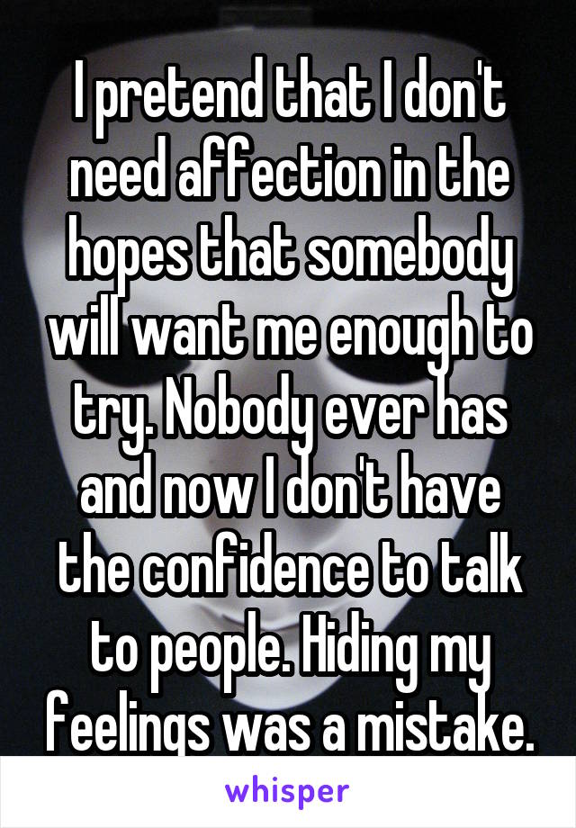 I pretend that I don't need affection in the hopes that somebody will want me enough to try. Nobody ever has and now I don't have the confidence to talk to people. Hiding my feelings was a mistake.