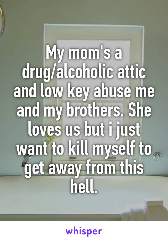 My mom's a drug/alcoholic attic and low key abuse me and my brothers. She loves us but i just want to kill myself to get away from this hell.