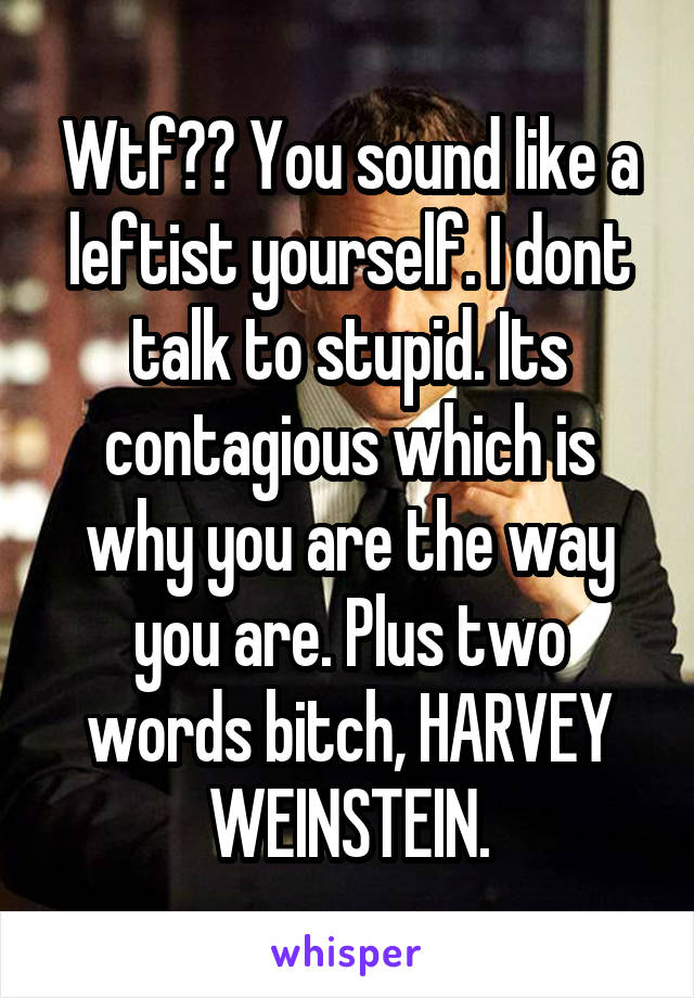 Wtf?? You sound like a leftist yourself. I dont talk to stupid. Its contagious which is why you are the way you are. Plus two words bitch, HARVEY WEINSTEIN.