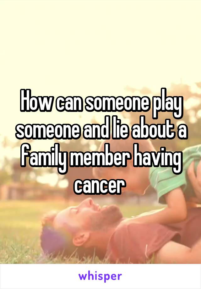 How can someone play someone and lie about a family member having cancer 