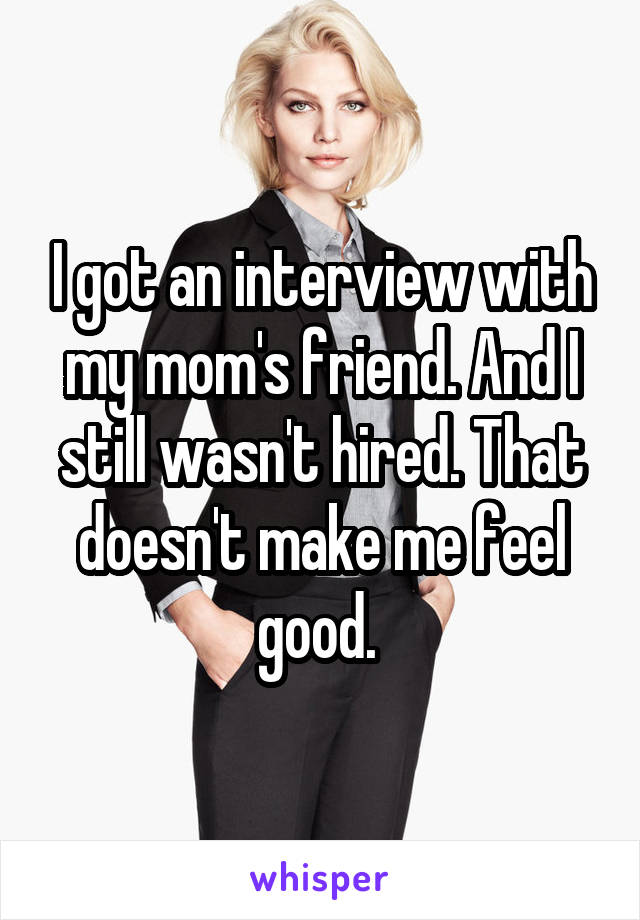I got an interview with my mom's friend. And I still wasn't hired. That doesn't make me feel good. 