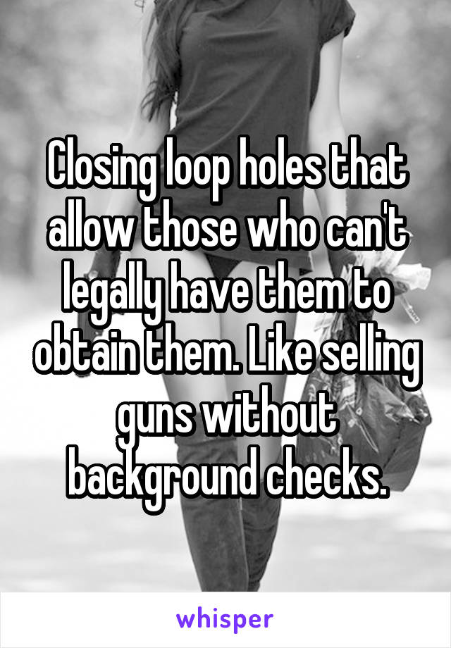 Closing loop holes that allow those who can't legally have them to obtain them. Like selling guns without background checks.