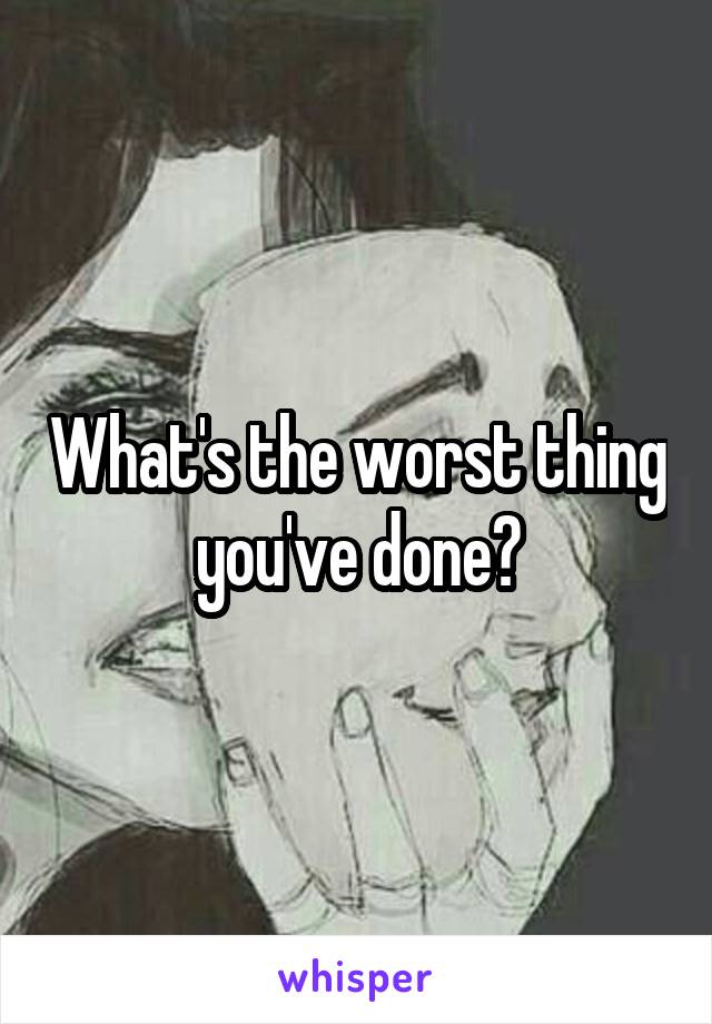 What's the worst thing you've done?