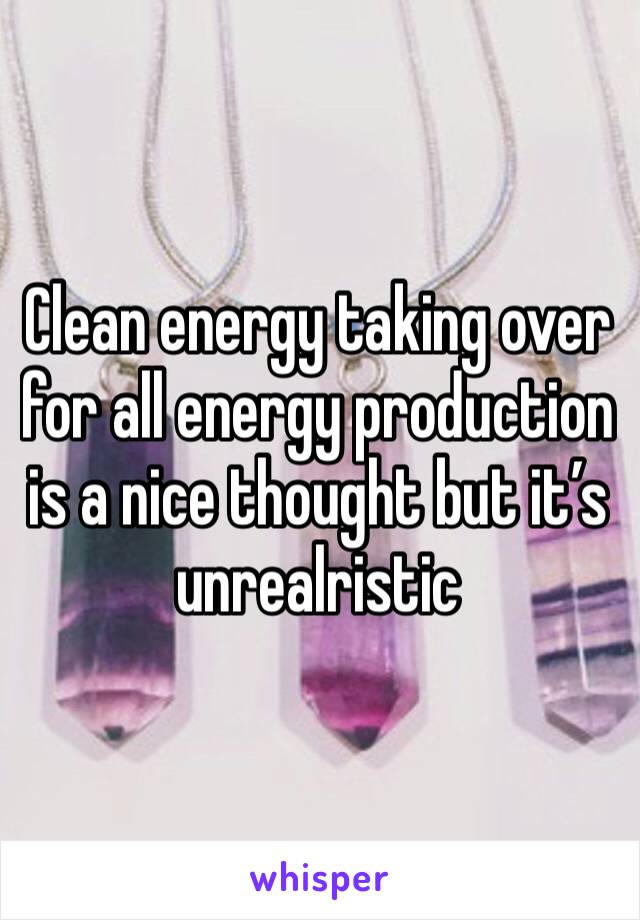 Clean energy taking over for all energy production is a nice thought but it’s unrealristic