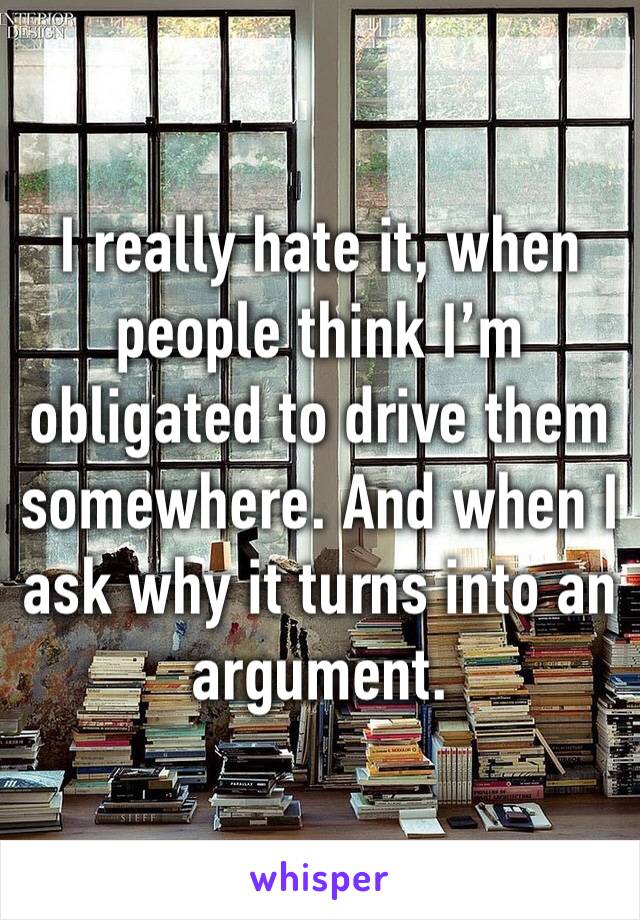 I really hate it, when people think I’m obligated to drive them somewhere. And when I ask why it turns into an argument.