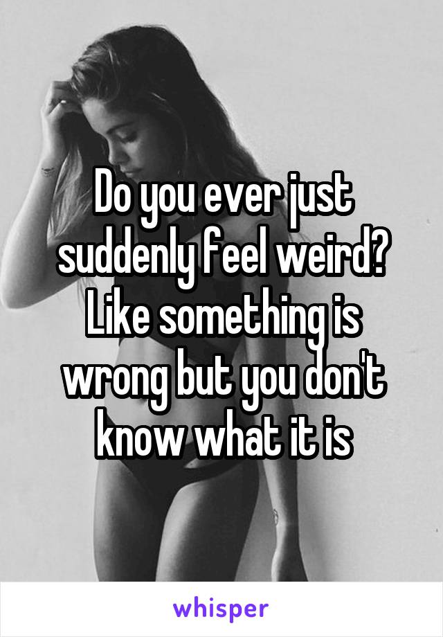 Do you ever just suddenly feel weird? Like something is wrong but you don't know what it is
