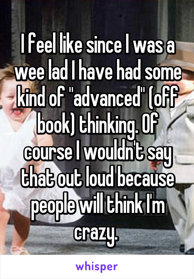 I feel like since I was a wee lad I have had some kind of "advanced" (off book) thinking. Of course I wouldn't say that out loud because people will think I'm crazy. 