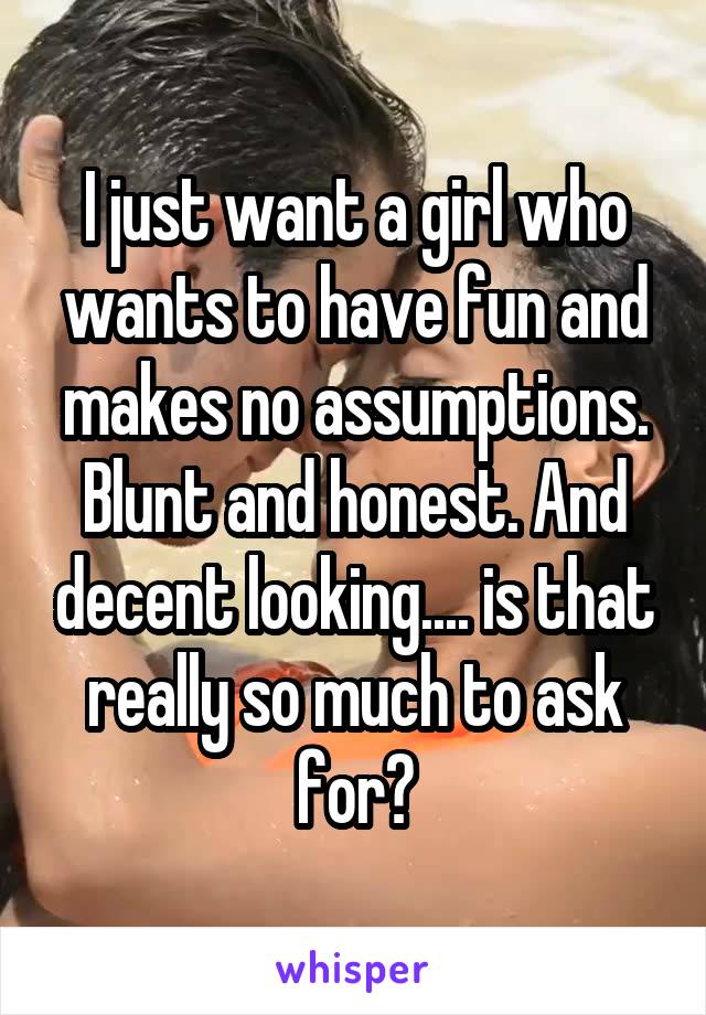I just want a girl who wants to have fun and makes no assumptions. Blunt and honest. And decent looking.... is that really so much to ask for?