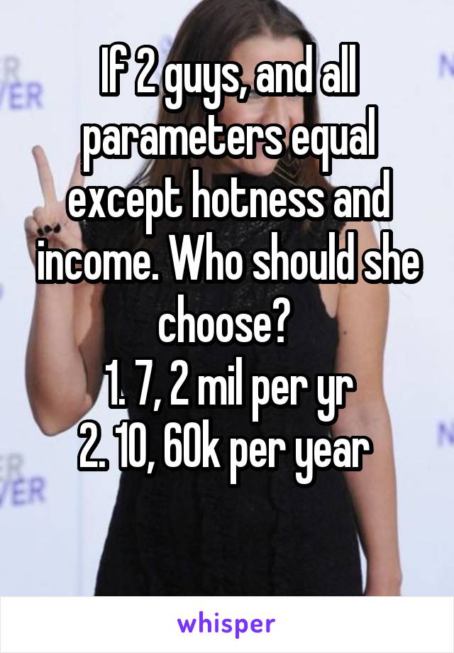 If 2 guys, and all parameters equal except hotness and income. Who should she choose? 
1. 7, 2 mil per yr
2. 10, 60k per year 

