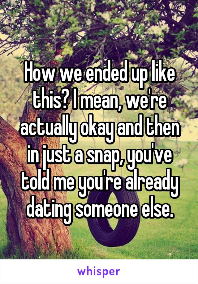 How we ended up like this? I mean, we're actually okay and then in just a snap, you've told me you're already dating someone else.
