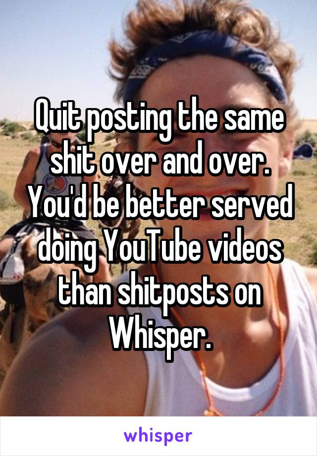 Quit posting the same shit over and over. You'd be better served doing YouTube videos than shitposts on Whisper.