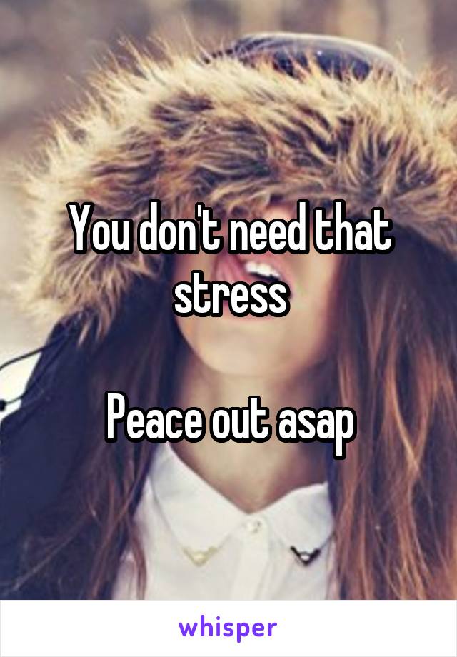 You don't need that stress

Peace out asap