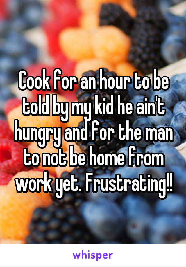 Cook for an hour to be told by my kid he ain't hungry and for the man to not be home from work yet. Frustrating!!