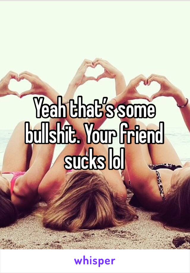 Yeah that’s some bullshit. Your friend sucks lol
