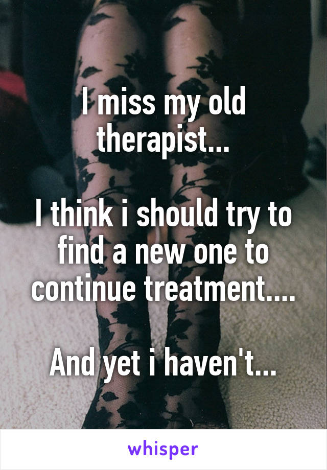 I miss my old therapist...

I think i should try to find a new one to continue treatment....

And yet i haven't...