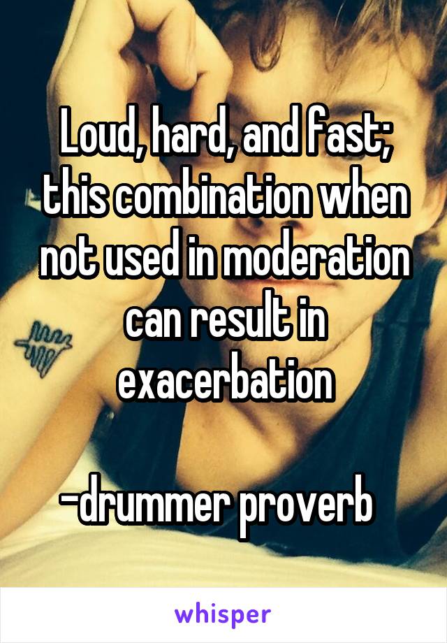 Loud, hard, and fast; this combination when not used in moderation can result in exacerbation

-drummer proverb  