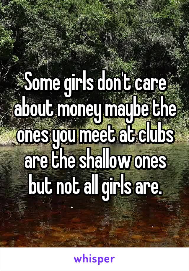 Some girls don't care about money maybe the ones you meet at clubs are the shallow ones but not all girls are.