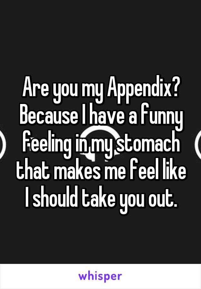 Are you my Appendix? Because I have a funny feeling in my stomach that makes me feel like I should take you out.