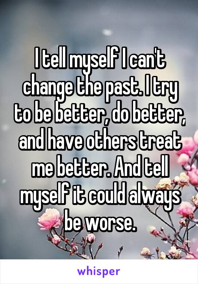 I tell myself I can't change the past. I try to be better, do better, and have others treat me better. And tell myself it could always be worse.