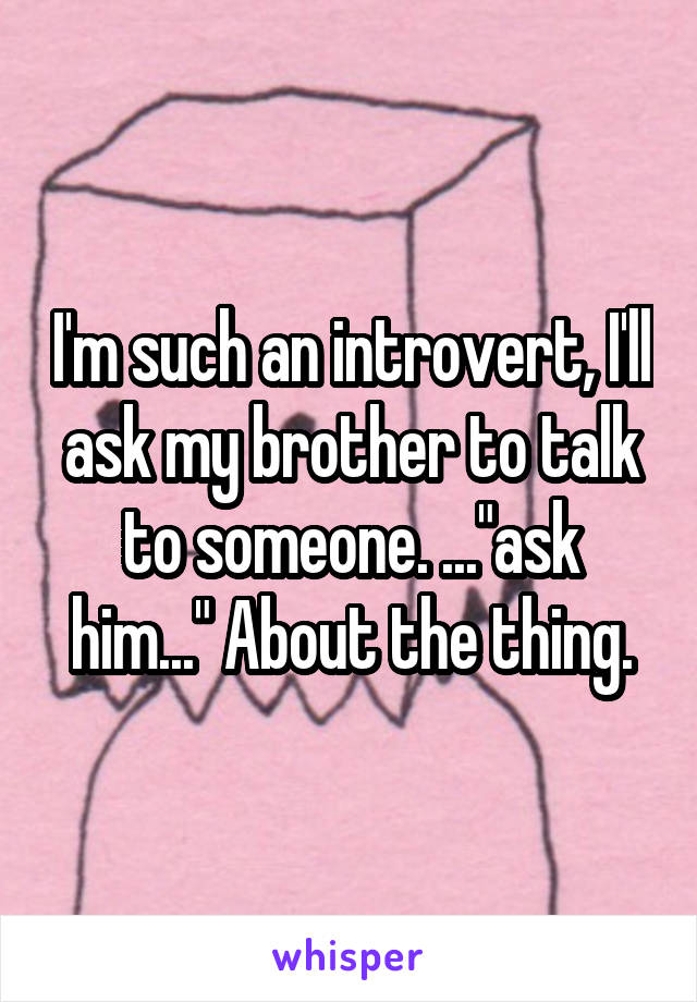 I'm such an introvert, I'll ask my brother to talk to someone. ..."ask him..." About the thing.