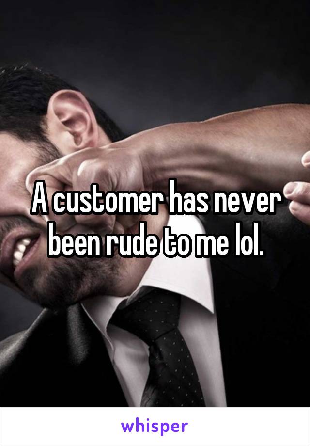 A customer has never been rude to me lol.