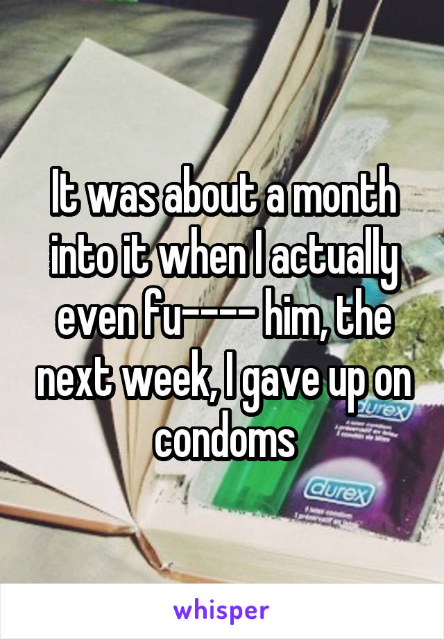 It was about a month into it when I actually even fu---- him, the next week, I gave up on condoms