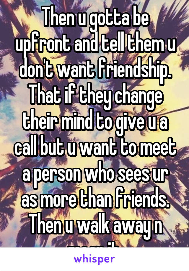 Then u gotta be upfront and tell them u don't want friendship. That if they change their mind to give u a call but u want to meet a person who sees ur as more than friends. Then u walk away n mean it 