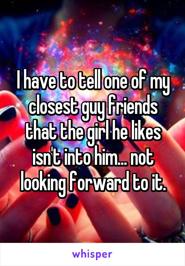I have to tell one of my closest guy friends that the girl he likes isn't into him... not looking forward to it.
