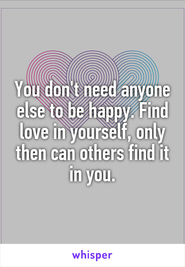You don't need anyone else to be happy. Find love in yourself, only then can others find it in you.