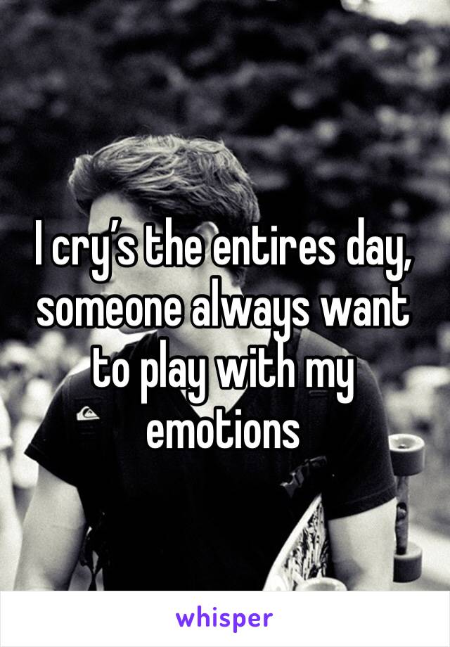 I cry’s the entires day, someone always want to play with my emotions 