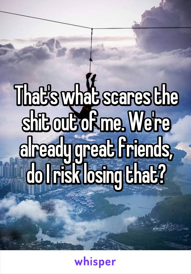 That's what scares the shit out of me. We're already great friends, do I risk losing that?