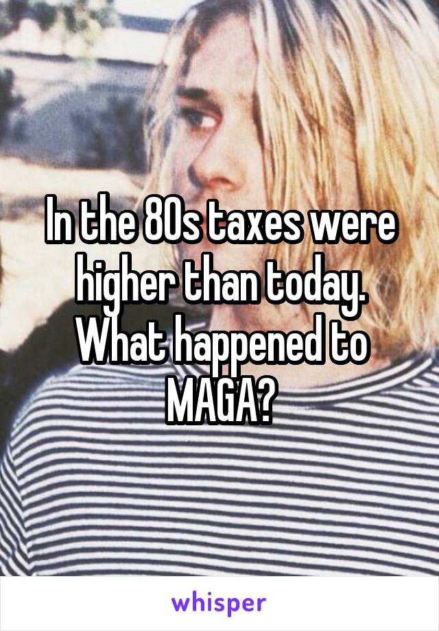 In the 80s taxes were higher than today. What happened to MAGA?