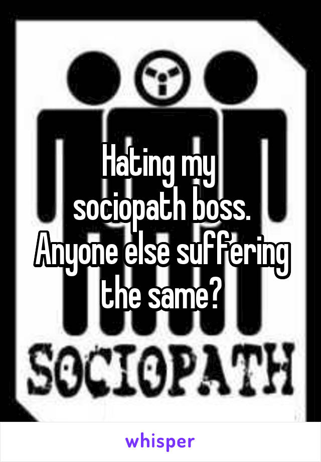 Hating my 
sociopath boss. Anyone else suffering the same?