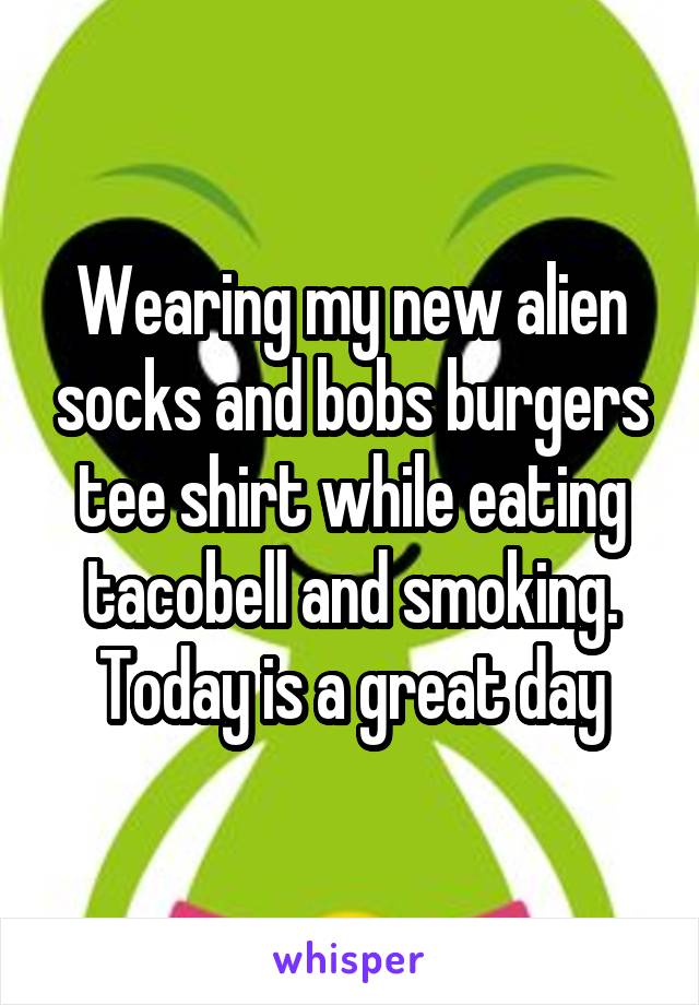 Wearing my new alien socks and bobs burgers tee shirt while eating tacobell and smoking. Today is a great day