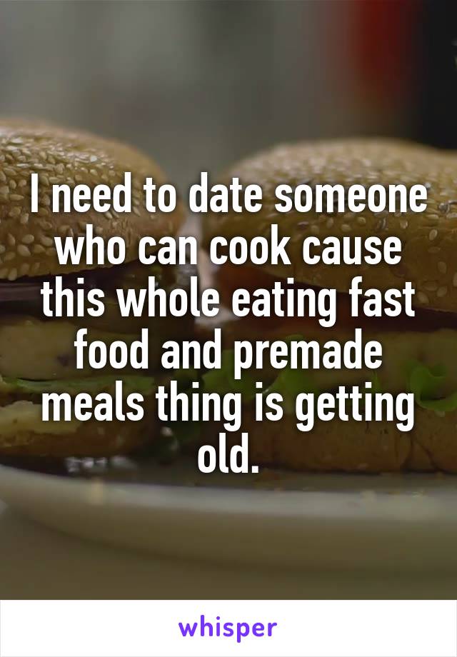 I need to date someone who can cook cause this whole eating fast food and premade meals thing is getting old.